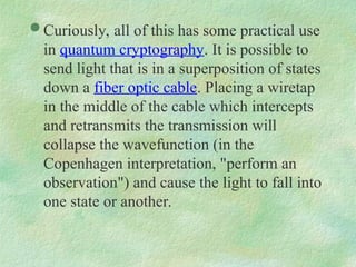  Curiously, all of this has some practical use
in quantum cryptography. It is possible to
send light that is in a superposition of states
down a fiber optic cable. Placing a wiretap
in the middle of the cable which intercepts
and retransmits the transmission will
collapse the wavefunction (in the
Copenhagen interpretation, "perform an
observation") and cause the light to fall into
one state or another.
 