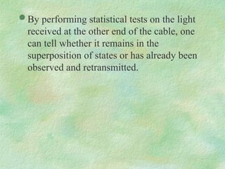  By performing statistical tests on the light
received at the other end of the cable, one
can tell whether it remains in the
superposition of states or has already been
observed and retransmitted.
 