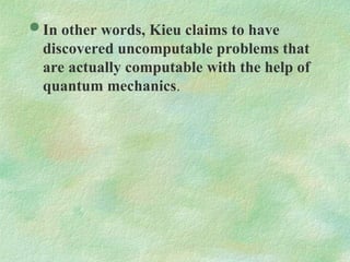  In other words, Kieu claims to have
discovered uncomputable problems that
are actually computable with the help of
quantum mechanics.
 