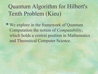 Quantum Algorithm for Hilbert's
Tenth Problem (Kieu)
 We explore in the framework of Quantum
Computation the notion of Computability,
which holds a central position in Mathematics
and Theoretical Computer Science.
 