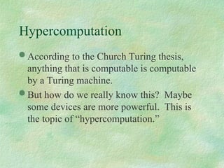 Hypercomputation
 According to the Church Turing thesis,
anything that is computable is computable
by a Turing machine.
 But how do we really know this? Maybe
some devices are more powerful. This is
the topic of “hypercomputation.”
 