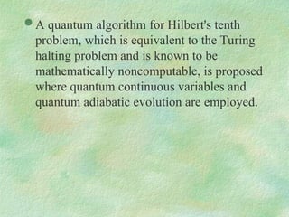  A quantum algorithm for Hilbert's tenth
problem, which is equivalent to the Turing
halting problem and is known to be
mathematically noncomputable, is proposed
where quantum continuous variables and
quantum adiabatic evolution are employed.
 