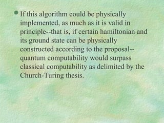  If this algorithm could be physically
implemented, as much as it is valid in
principle--that is, if certain hamiltonian and
its ground state can be physically
constructed according to the proposal--
quantum computability would surpass
classical computability as delimited by the
Church-Turing thesis.
 