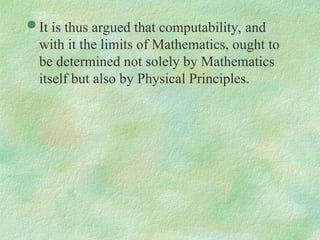  It is thus argued that computability, and
with it the limits of Mathematics, ought to
be determined not solely by Mathematics
itself but also by Physical Principles.
 