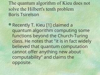 The quantum algorithm of Kieu does not
solve the Hilbert's tenth problem
Boris Tsirelson
 Recently T. Kieu [1] claimed a
quantum algorithm computing some
functions beyond the Church-Turing
class. He notes that "it is in fact widely
believed that quantum computation
cannot offer anything new about
computability" and claims the
opposite.
 