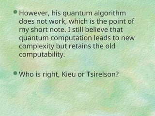  However, his quantum algorithm
does not work, which is the point of
my short note. I still believe that
quantum computation leads to new
complexity but retains the old
computability.
 Who is right, Kieu or Tsirelson?
 
