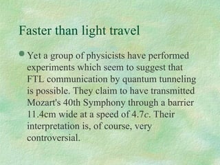  Yet a group of physicists have performed
experiments which seem to suggest that
FTL communication by quantum tunneling
is possible. They claim to have transmitted
Mozart's 40th Symphony through a barrier
11.4cm wide at a speed of 4.7c. Their
interpretation is, of course, very
controversial.
Faster than light travel
 