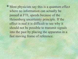  Most physicists say this is a quantum effect
where no information can actually be
passed at FTL speeds because of the
Heisenberg uncertainty principle. If the
effect is real it is difficult to see why it
should not be possible to transmit signals
into the past by placing the apparatus in a
fast moving frame of reference.
 