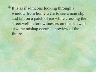  It is as if someone looking through a
window from home were to see a man slip
and fall on a patch of ice while crossing the
street well before witnesses on the sidewalk
saw the mishap occur--a preview of the
future.
 