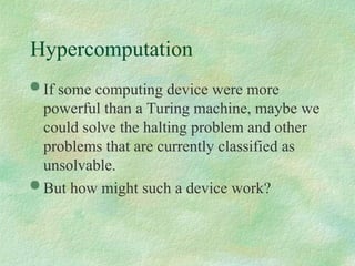 Hypercomputation
 If some computing device were more
powerful than a Turing machine, maybe we
could solve the halting problem and other
problems that are currently classified as
unsolvable.
 But how might such a device work?
 