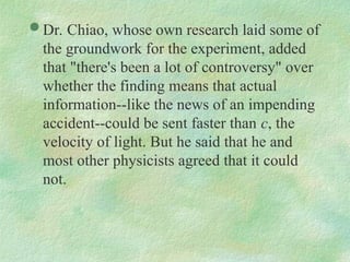  Dr. Chiao, whose own research laid some of
the groundwork for the experiment, added
that "there's been a lot of controversy" over
whether the finding means that actual
information--like the news of an impending
accident--could be sent faster than c, the
velocity of light. But he said that he and
most other physicists agreed that it could
not.
 