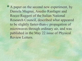  A paper on the second new experiment, by
Daniela Mugnai, Anedio Ranfagni and
Rocco Ruggeri of the Italian National
Research Council, described what appeared
to be slightly faster-than-c propagation of
microwaves through ordinary air, and was
published in the May 22 issue of Physical
Review Letters.
 