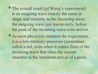  The overall result [of Wang’s experiment]
is an outgoing wave exactly the same in
shape and intensity as the incoming wave;
the outgoing wave just leaves early, before
the peak of the incoming wave even arrives.
 As most physicists interpret the experiment,
it is a low-intensity precursor (sometimes
called a tail, even when it comes first) of the
incoming wave that clues the cesium
chamber to the imminent arrival of a pulse.
 