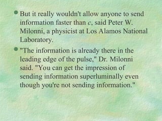  But it really wouldn't allow anyone to send
information faster than c, said Peter W.
Milonni, a physicist at Los Alamos National
Laboratory.
 "The information is already there in the
leading edge of the pulse," Dr. Milonni
said. "You can get the impression of
sending information superluminally even
though you're not sending information."
 