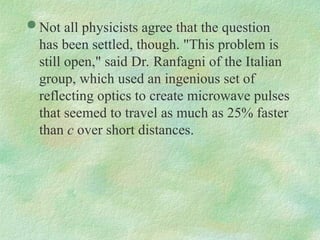  Not all physicists agree that the question
has been settled, though. "This problem is
still open," said Dr. Ranfagni of the Italian
group, which used an ingenious set of
reflecting optics to create microwave pulses
that seemed to travel as much as 25% faster
than c over short distances.
 