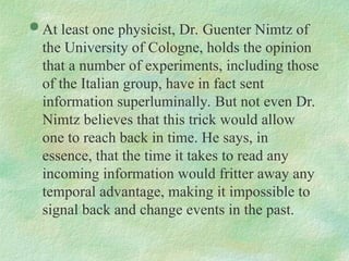  At least one physicist, Dr. Guenter Nimtz of
the University of Cologne, holds the opinion
that a number of experiments, including those
of the Italian group, have in fact sent
information superluminally. But not even Dr.
Nimtz believes that this trick would allow
one to reach back in time. He says, in
essence, that the time it takes to read any
incoming information would fritter away any
temporal advantage, making it impossible to
signal back and change events in the past.
 