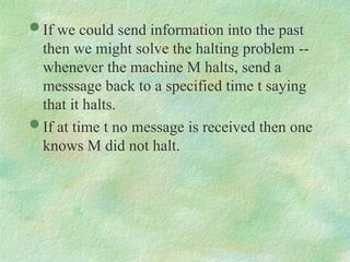  If we could send information into the past
then we might solve the halting problem --
whenever the machine M halts, send a
messsage back to a specified time t saying
that it halts.
 If at time t no message is received then one
knows M did not halt.
 
