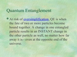Quantum Entanglement
 At risk of oversimplification, QE is when
the fate of two or more particles become
bound together. A change in one entangled
particle results in an INSTANT change in
the other particle as well, no matter how far
away it is - even at the opposite end of the
universe.
 