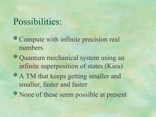  Compute with infinite precision real
numbers
 Quantum mechanical system using an
infinite superposition of states (Kieu)
 A TM that keeps getting smaller and
smaller, faster and faster
 None of these seem possible at present
Possibilities:
 