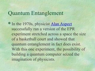 Quantum Entanglement
 In the 1970s, physicist Alan Aspect
successfully ran a version of the EPR
experiment stretched across a space the size
of a basketball court and showed that
quantum entanglement in fact does exist.
With this one experiment, the possibility of
building a quantum computer seized the
imagination of physicists.
 