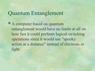 Quantum Entanglement
 A computer based on quantum
entanglement would have no limits at all on
how fast it could perform logical switching
operations since it would use "spooky
action at a distance" instead of electrons or
light.
 