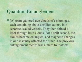 Quantum Entanglement
 [A] team gathered two clouds of cesium gas,
each containing about a trillion atoms, into
separate, sealed vessels. They then shined a
laser through both clouds. For a split second, the
clouds became entangled, and magnetic changes
in one instantly affected the other. The previous
entanglement record was a mere four atoms.
 