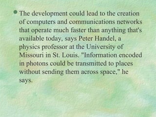  The development could lead to the creation
of computers and communications networks
that operate much faster than anything that's
available today, says Peter Handel, a
physics professor at the University of
Missouri in St. Louis. "Information encoded
in photons could be transmitted to places
without sending them across space," he
says.
 