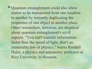  Quantum entanglement could also allow
matter to be transported from one location
to another by instantly duplicating the
properties of one object in another place.
Other researchers, however, are skeptical
about quantum entanglement's sci-fi
aspects. "You can't transfer information
faster than the speed of light, that's an
immutable law of physics," warns Randall
Hulet, a physics and astronomy professor at
Rice University in Houston.
 