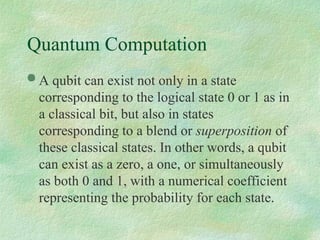 Quantum Computation
 A qubit can exist not only in a state
corresponding to the logical state 0 or 1 as in
a classical bit, but also in states
corresponding to a blend or superposition of
these classical states. In other words, a qubit
can exist as a zero, a one, or simultaneously
as both 0 and 1, with a numerical coefficient
representing the probability for each state.
 