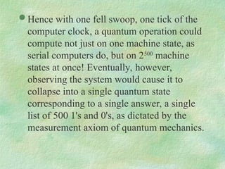  Hence with one fell swoop, one tick of the
computer clock, a quantum operation could
compute not just on one machine state, as
serial computers do, but on 2500
machine
states at once! Eventually, however,
observing the system would cause it to
collapse into a single quantum state
corresponding to a single answer, a single
list of 500 1's and 0's, as dictated by the
measurement axiom of quantum mechanics.
 