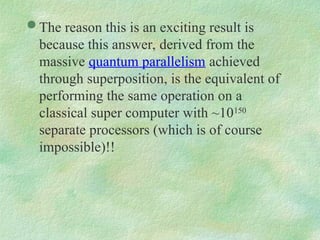  The reason this is an exciting result is
because this answer, derived from the
massive quantum parallelism achieved
through superposition, is the equivalent of
performing the same operation on a
classical super computer with ~10150
separate processors (which is of course
impossible)!!
 