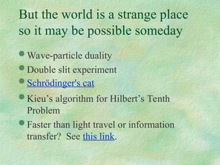 But the world is a strange place
so it may be possible someday
 Wave-particle duality
 Double slit experiment
 Schrödinger's cat
 Kieu’s algorithm for Hilbert’s Tenth
Problem
 Faster than light travel or information
transfer? See this link.
 