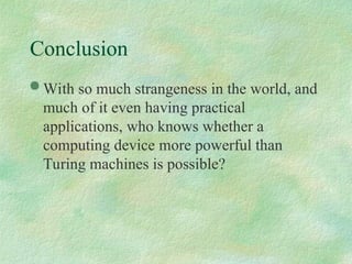  With so much strangeness in the world, and
much of it even having practical
applications, who knows whether a
computing device more powerful than
Turing machines is possible?
Conclusion
 