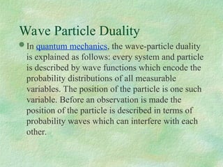 Wave Particle Duality
 In quantum mechanics, the wave-particle duality
is explained as follows: every system and particle
is described by wave functions which encode the
probability distributions of all measurable
variables. The position of the particle is one such
variable. Before an observation is made the
position of the particle is described in terms of
probability waves which can interfere with each
other.
 