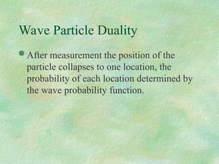 Wave Particle Duality
 After measurement the position of the
particle collapses to one location, the
probability of each location determined by
the wave probability function.
 