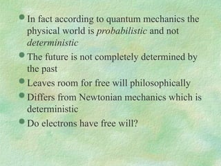  In fact according to quantum mechanics the
physical world is probabilistic and not
deterministic
 The future is not completely determined by
the past
 Leaves room for free will philosophically
 Differs from Newtonian mechanics which is
deterministic
 Do electrons have free will?
 