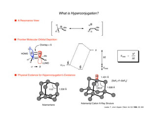 s p
What is Hyperconjugation?
n A Resonance View:
Me
Me
H
H H
H
Me
Me
H H
n Frontier Molecular Orbital Depiction:
H
H
Me
Me
H
HOMO
LUMO
sC-H
p
∆E
Estab
Overlap = S
Estab a
S2
∆E
n Physical Evidence for Hyperconjugation's Existance:
Adamantane
110° 1.530 Å
[SbF5–F–SbF5]–
Adamantyl Cation X-Ray Struture
100.6°
1.431 Å
1.608 Å
Laube, T., et al. Angew. Chem. Int. Ed. 1986, 25, 349
 