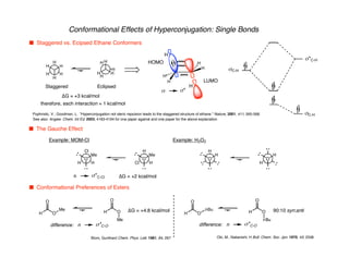 H
H
Conformational Effects of Hyperconjugation: Single Bonds
n Staggered vs. Ecipsed Ethane Conformers
n Conformational Preferences of Esters
H
H
H
H
H
H
H
H
H
H
H
H
Staggered Eclipsed
∆G = +3 kcal/mol
s s*
HOMO
LUMO
sC-H
s*C-H
sC-H
H
H
H
H
Pophristic, V.; Goodman, L. "Hyperconjugation not steric repulsion leads to the staggered structure of ethane." Nature, 2001, 411, 565-568.
See also: Angew. Chem. Int Ed. 2003, 4183-4194 for one paper against and one paper for the above explanation
therefore, each interaction ≈ 1 kcal/mol
n The Gauche Effect
H
Cl
H
O
Me
Example: MOM-Cl
Cl
H
H
O
Me
∆G = +2 kcal/mol
H
O
H
Example: H2O2
H
O
H
n s*C-Cl
H
O
O
Me
H
O
O
Me
∆G = +4.8 kcal/mol
difference: n s*C-O
H
O
O
t-Bu
H
O
O
t-Bu
90:10 syn:anti
difference: n s*C-O
Blom, Gunthard Chem. Phys. Lett. 1981, 84, 267 Oki, M.; Nakanishi, H Bull. Chem. Soc. Jpn. 1970, 43, 2558
 