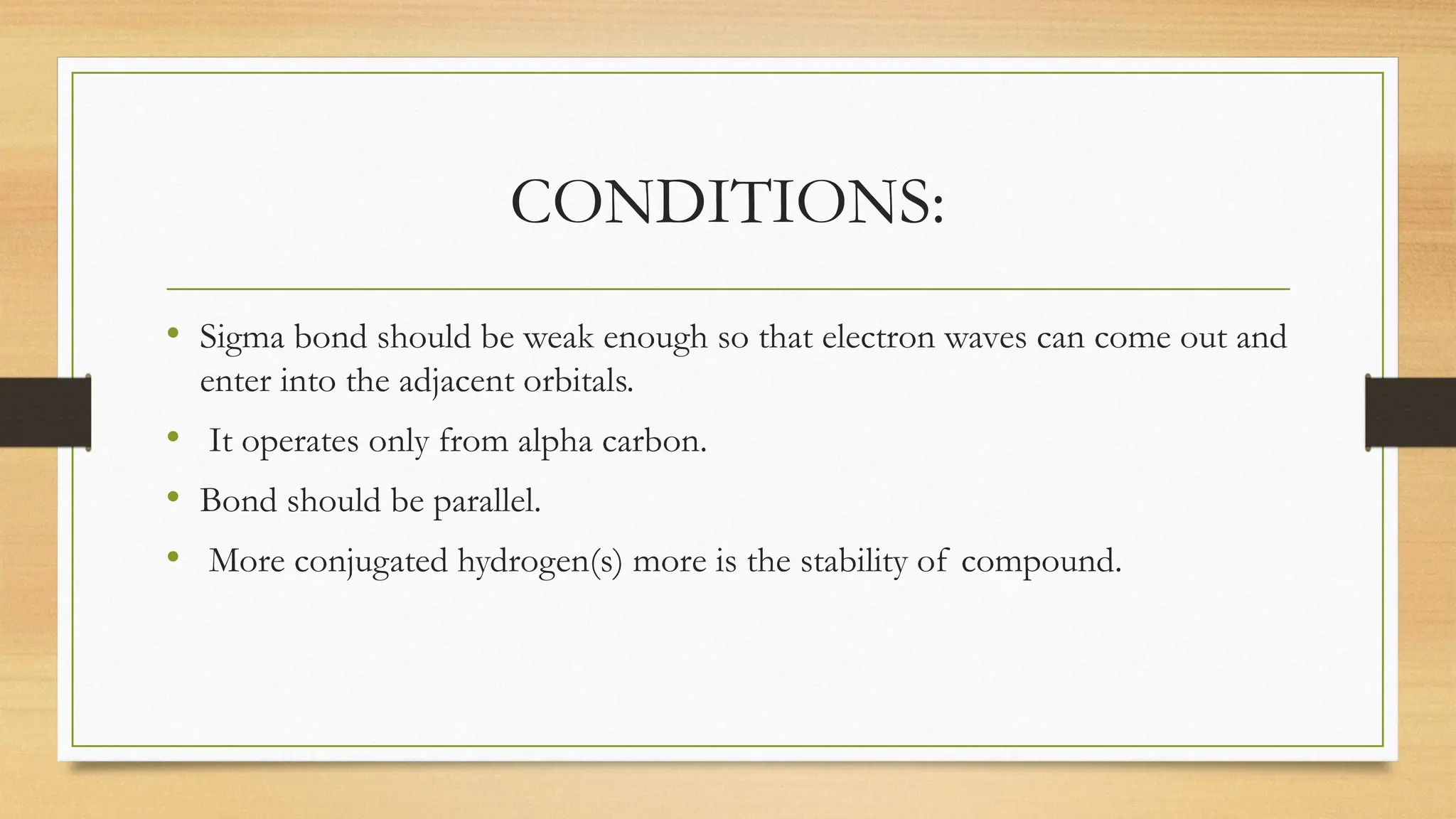 CONDITIONS:
• Sigma bond should be weak enough so that electron waves can come out and
enter into the adjacent orbitals.
• It operates only from alpha carbon.
• Bond should be parallel.
• More conjugated hydrogen(s) more is the stability of compound.
 