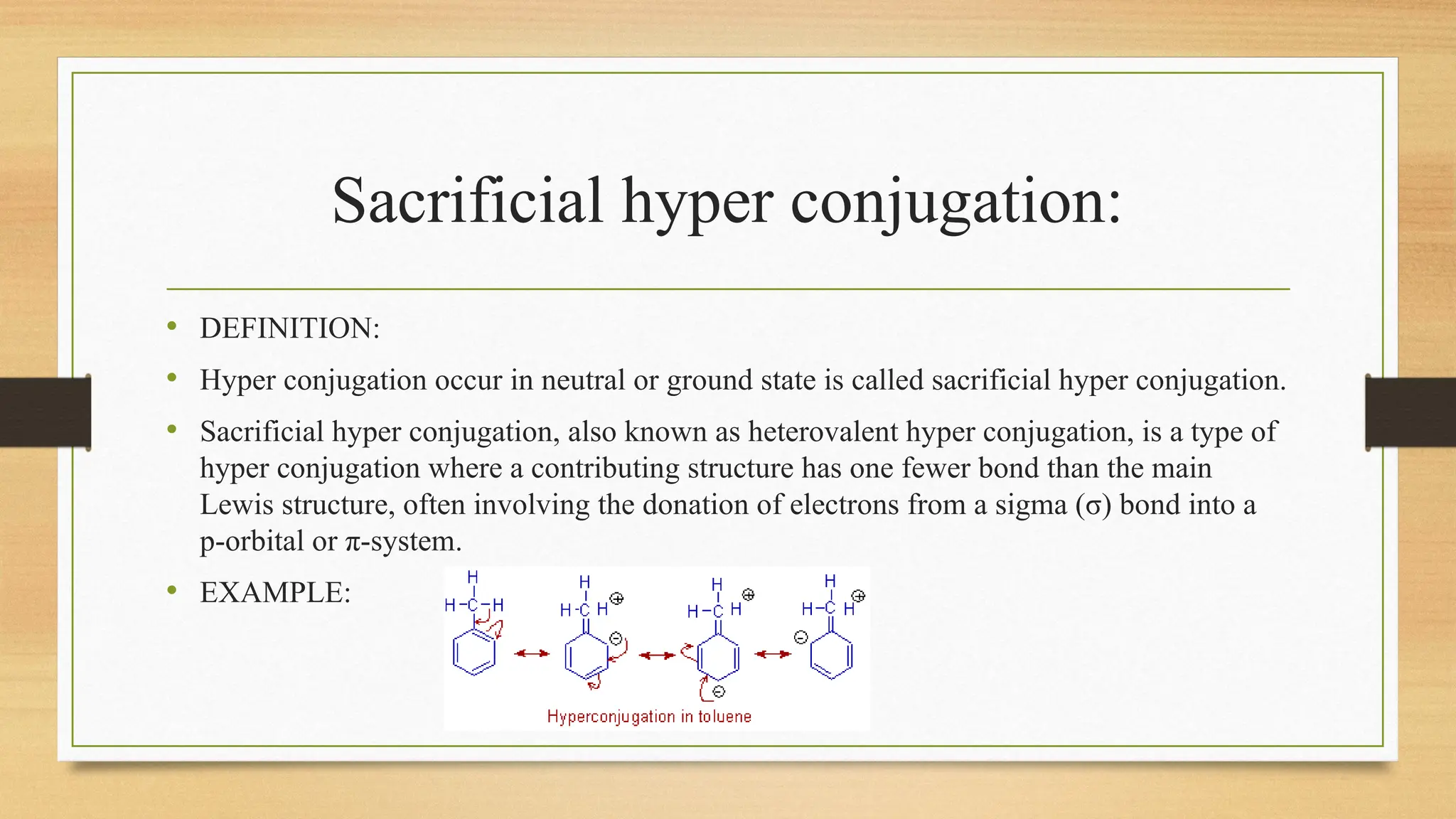 Sacrificial hyper conjugation:
• DEFINITION:
• Hyper conjugation occur in neutral or ground state is called sacrificial hyper conjugation.
• Sacrificial hyper conjugation, also known as heterovalent hyper conjugation, is a type of
hyper conjugation where a contributing structure has one fewer bond than the main
Lewis structure, often involving the donation of electrons from a sigma (σ) bond into a
p-orbital or π-system.
• EXAMPLE:
 