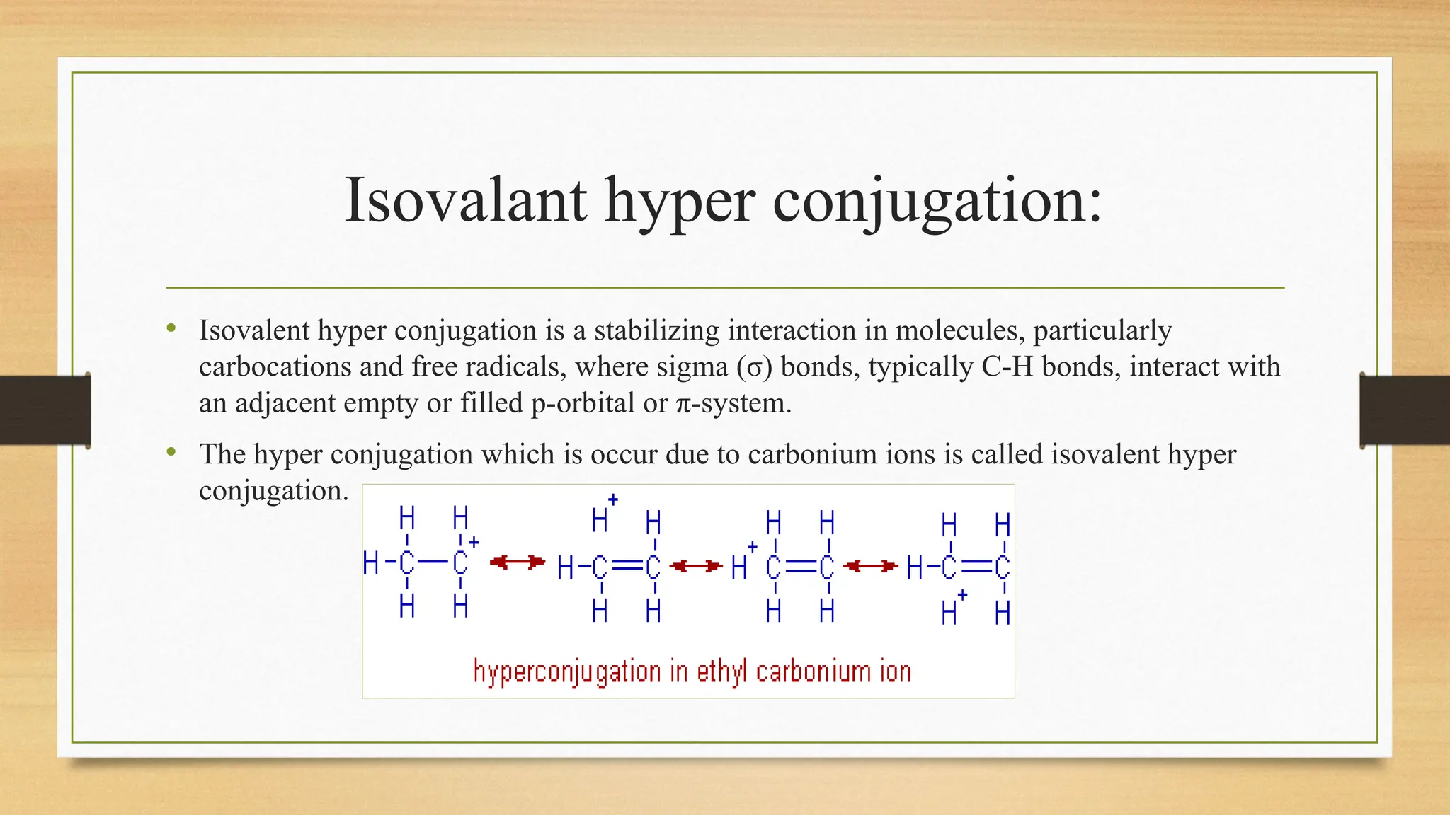 Isovalant hyper conjugation:
• Isovalent hyper conjugation is a stabilizing interaction in molecules, particularly
carbocations and free radicals, where sigma (σ) bonds, typically C-H bonds, interact with
an adjacent empty or filled p-orbital or π-system.
• The hyper conjugation which is occur due to carbonium ions is called isovalent hyper
conjugation.
 