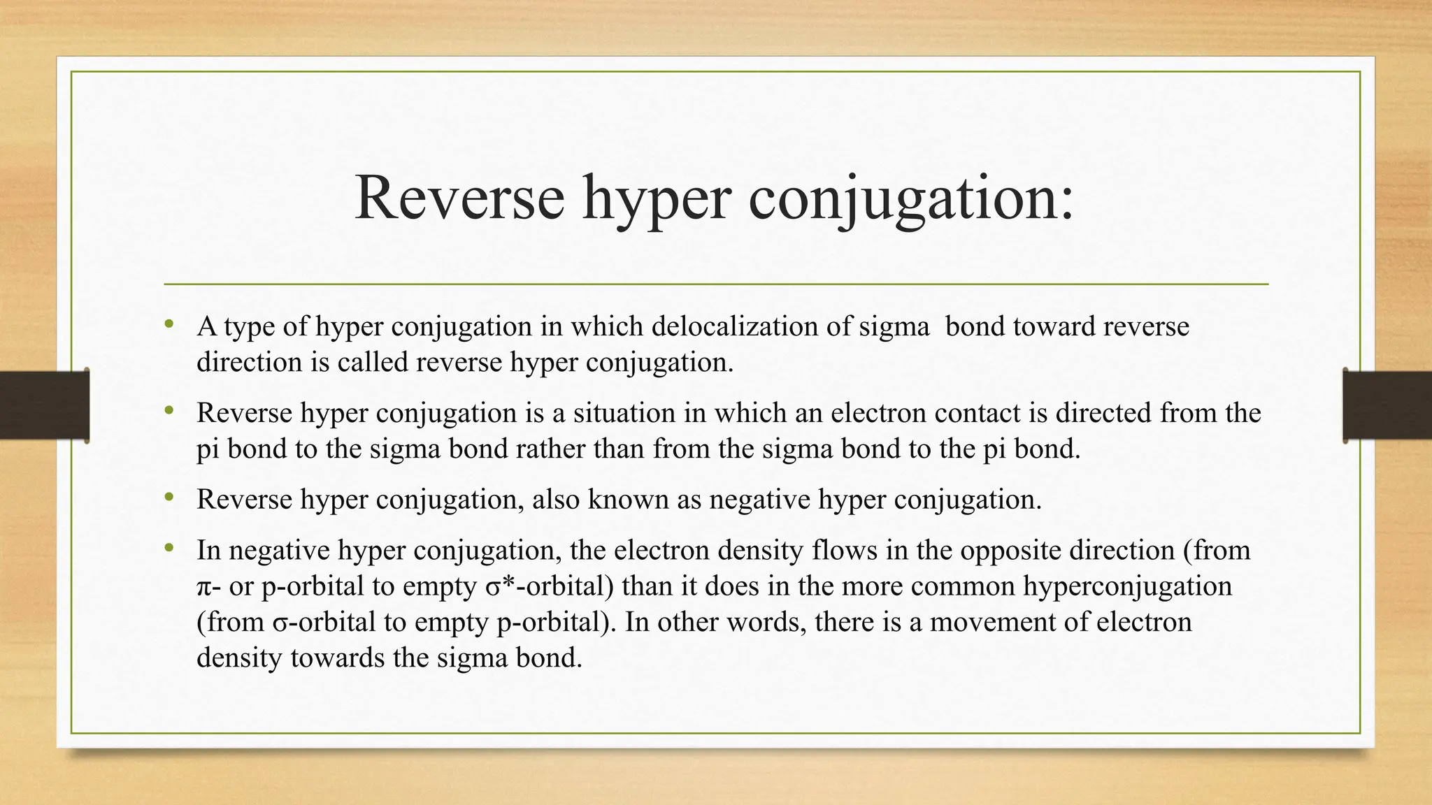 Reverse hyper conjugation:
• A type of hyper conjugation in which delocalization of sigma bond toward reverse
direction is called reverse hyper conjugation.
• Reverse hyper conjugation is a situation in which an electron contact is directed from the
pi bond to the sigma bond rather than from the sigma bond to the pi bond.
• Reverse hyper conjugation, also known as negative hyper conjugation.
• In negative hyper conjugation, the electron density flows in the opposite direction (from
π- or p-orbital to empty σ*-orbital) than it does in the more common hyperconjugation
(from σ-orbital to empty p-orbital). In other words, there is a movement of electron
density towards the sigma bond.
 