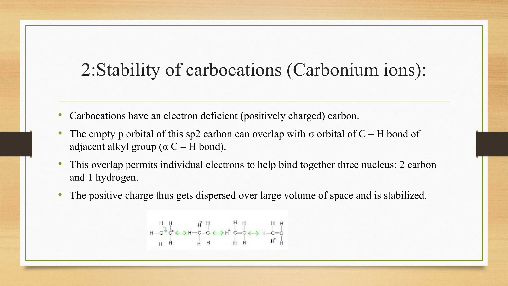 2:Stability of carbocations (Carbonium ions):
• Carbocations have an electron deficient (positively charged) carbon.
• The empty p orbital of this sp2 carbon can overlap with σ orbital of C – H bond of
adjacent alkyl group (α C – H bond).
• This overlap permits individual electrons to help bind together three nucleus: 2 carbon
and 1 hydrogen.
• The positive charge thus gets dispersed over large volume of space and is stabilized.
 
