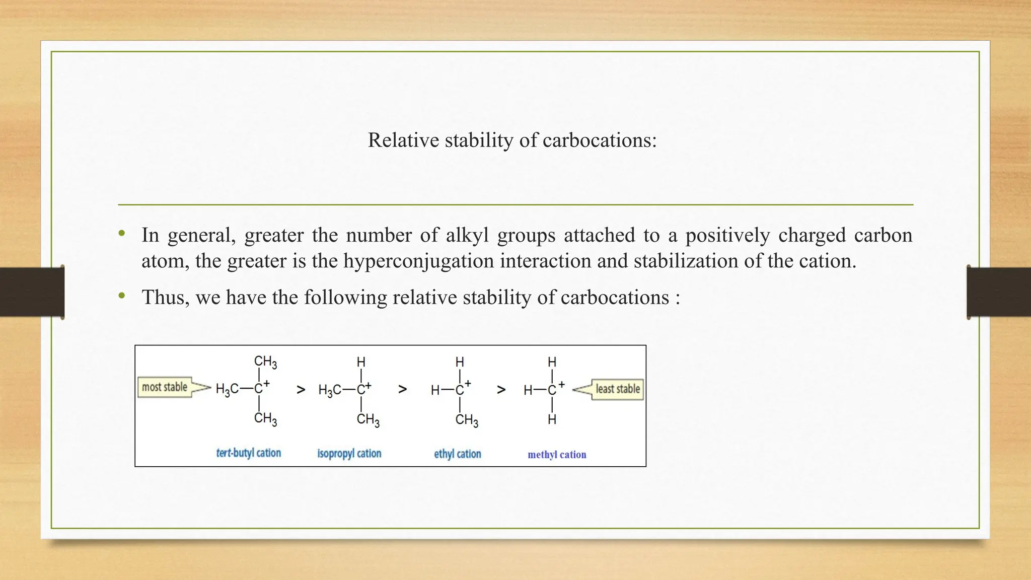 Relative stability of carbocations:
• In general, greater the number of alkyl groups attached to a positively charged carbon
atom, the greater is the hyperconjugation interaction and stabilization of the cation.
• Thus, we have the following relative stability of carbocations :
 
