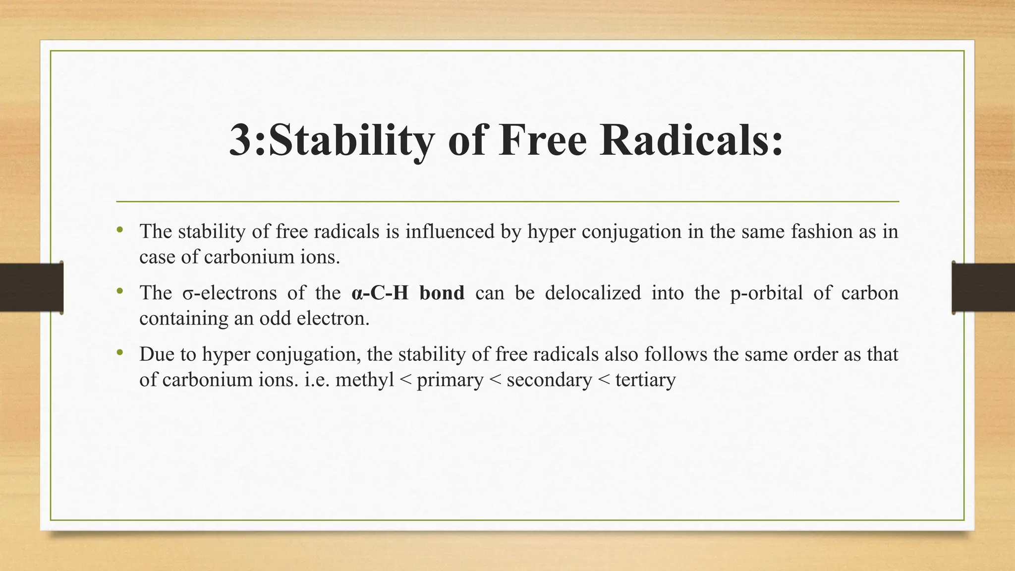 3:Stability of Free Radicals:
• The stability of free radicals is influenced by hyper conjugation in the same fashion as in
case of carbonium ions.
• The σ-electrons of the α-C-H bond can be delocalized into the p-orbital of carbon
containing an odd electron.
• Due to hyper conjugation, the stability of free radicals also follows the same order as that
of carbonium ions. i.e. methyl < primary < secondary < tertiary
 