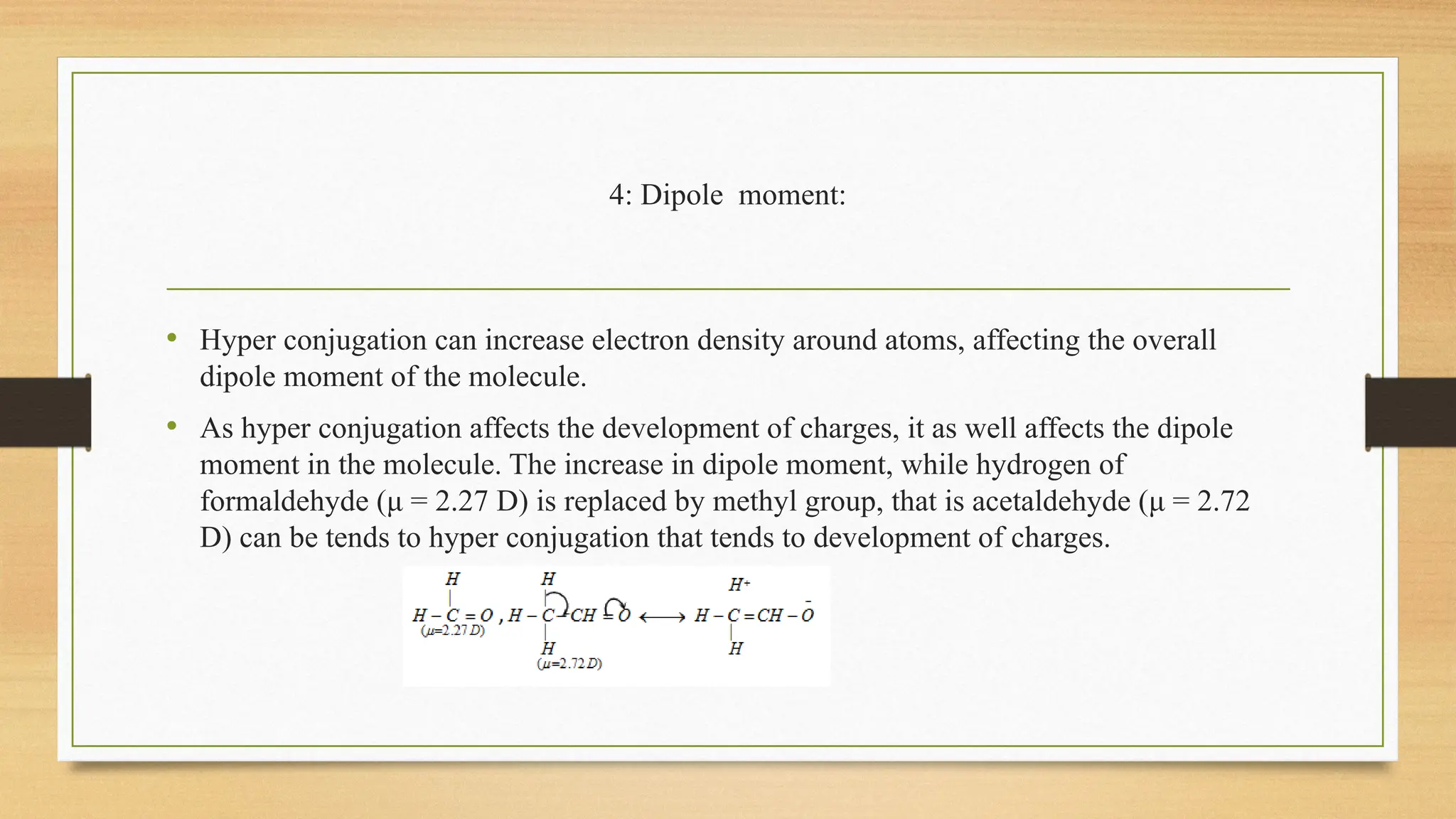 4: Dipole moment:
• Hyper conjugation can increase electron density around atoms, affecting the overall
dipole moment of the molecule.
• As hyper conjugation affects the development of charges, it as well affects the dipole
moment in the molecule. The increase in dipole moment, while hydrogen of
formaldehyde (μ = 2.27 D) is replaced by methyl group, that is acetaldehyde (μ = 2.72
D) can be tends to hyper conjugation that tends to development of charges.
 