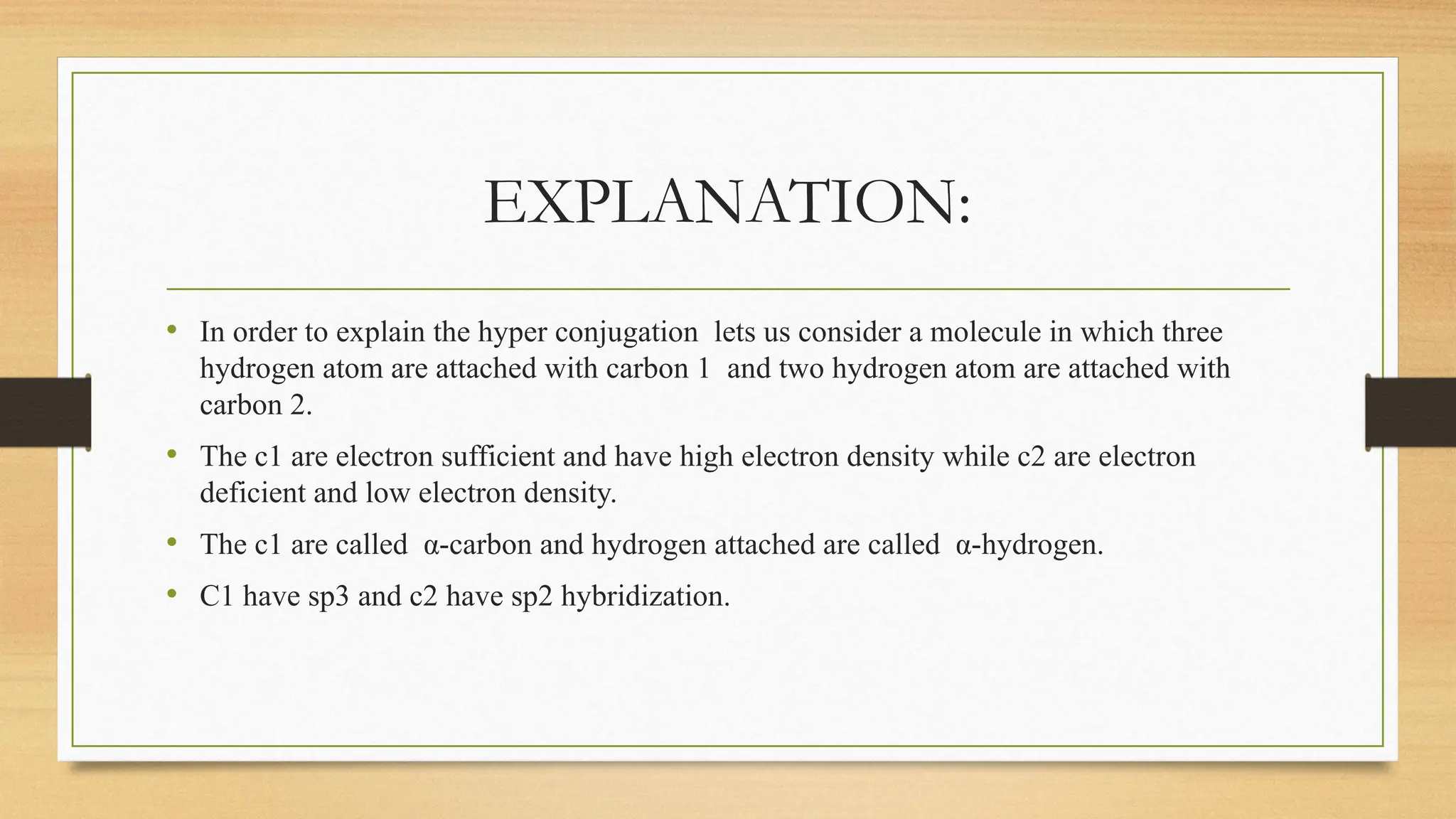 EXPLANATION:
• In order to explain the hyper conjugation lets us consider a molecule in which three
hydrogen atom are attached with carbon 1 and two hydrogen atom are attached with
carbon 2.
• The c1 are electron sufficient and have high electron density while c2 are electron
deficient and low electron density.
• The c1 are called α-carbon and hydrogen attached are called α-hydrogen.
• C1 have sp3 and c2 have sp2 hybridization.
 
