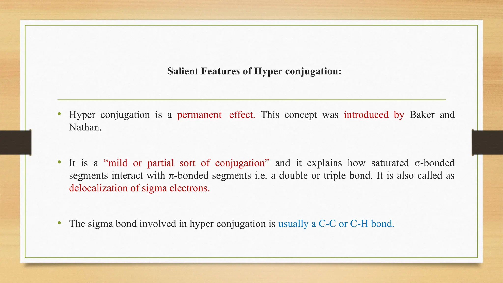 Salient Features of Hyper conjugation:
• Hyper conjugation is a permanent effect. This concept was introduced by Baker and
Nathan.
• It is a “mild or partial sort of conjugation” and it explains how saturated σ-bonded
segments interact with π-bonded segments i.e. a double or triple bond. It is also called as
delocalization of sigma electrons.
• The sigma bond involved in hyper conjugation is usually a C-C or C-H bond.
 