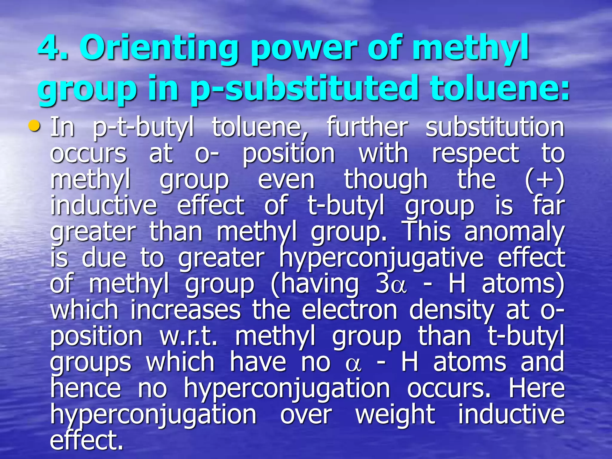 4. Orienting power of methyl
group in p-substituted toluene:
• In p-t-butyl toluene, further substitution
occurs at o- position with respect to
methyl group even though the (+)
inductive effect of t-butyl group is far
greater than methyl group. This anomaly
is due to greater hyperconjugative effect
of methyl group (having 3 - H atoms)
which increases the electron density at o-
position w.r.t. methyl group than t-butyl
groups which have no  - H atoms and
hence no hyperconjugation occurs. Here
hyperconjugation over weight inductive
effect.
 