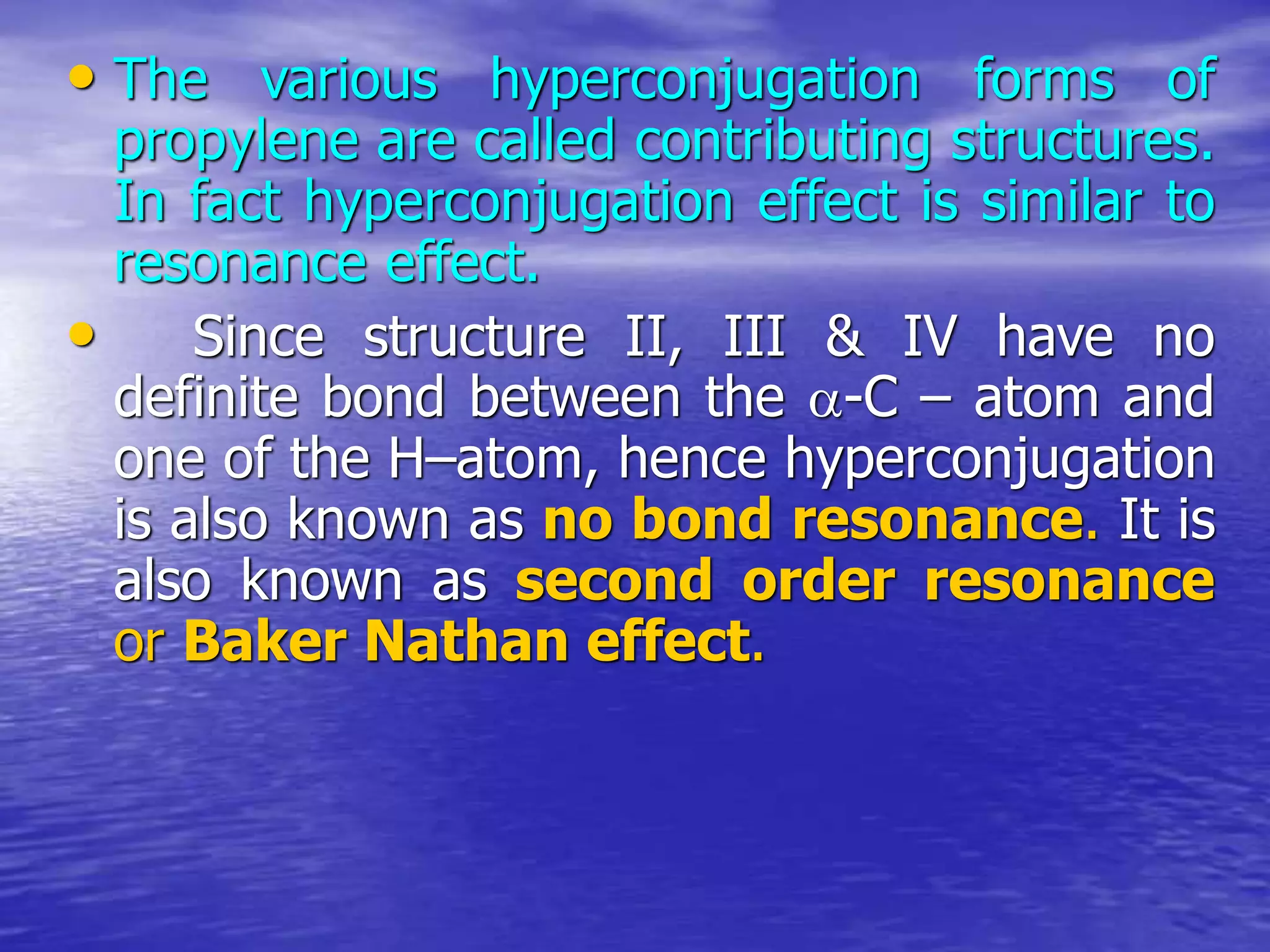 • The various hyperconjugation forms of
propylene are called contributing structures.
In fact hyperconjugation effect is similar to
resonance effect.
• Since structure II, III & IV have no
definite bond between the -C – atom and
one of the H–atom, hence hyperconjugation
is also known as no bond resonance. It is
also known as second order resonance
or Baker Nathan effect.
 
